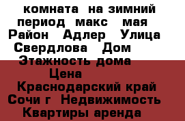 комната  на зимний период /макс.15мая/ › Район ­ Адлер › Улица ­ Свердлова › Дом ­ 12 › Этажность дома ­ 1 › Цена ­ 10-12 - Краснодарский край, Сочи г. Недвижимость » Квартиры аренда   